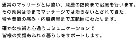 通常のマッサージとは違い、深層の筋肉まで治療を行います。その効果は今までマッサージでは治らないとされてきた、骨や関節の痛み・内臓疾患まで広範囲にわたります。