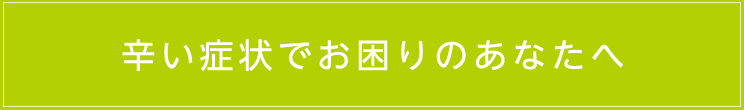 辛い症状でお困りのあなたへ